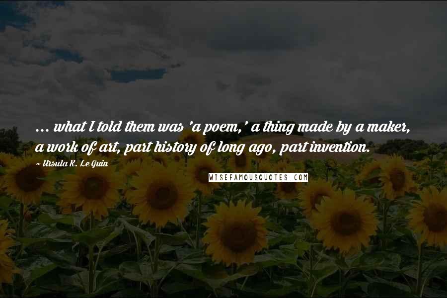 Ursula K. Le Guin Quotes: ... what I told them was 'a poem,' a thing made by a maker, a work of art, part history of long ago, part invention.