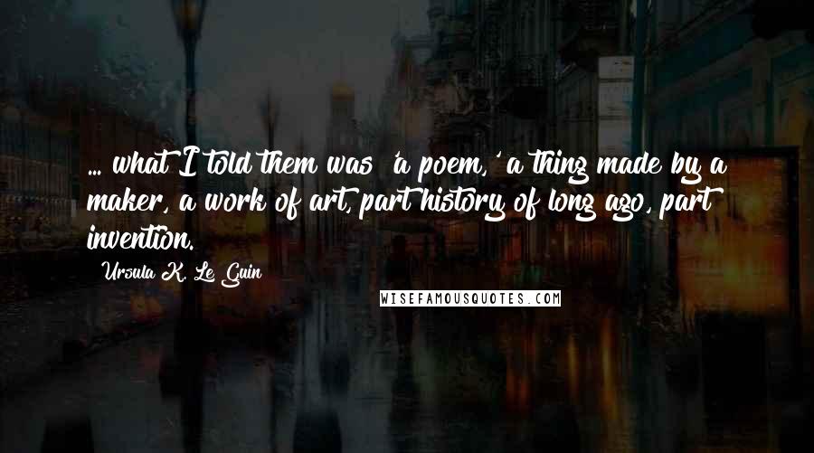 Ursula K. Le Guin Quotes: ... what I told them was 'a poem,' a thing made by a maker, a work of art, part history of long ago, part invention.