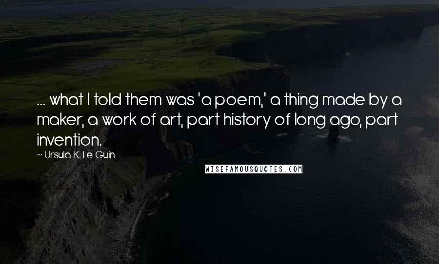 Ursula K. Le Guin Quotes: ... what I told them was 'a poem,' a thing made by a maker, a work of art, part history of long ago, part invention.