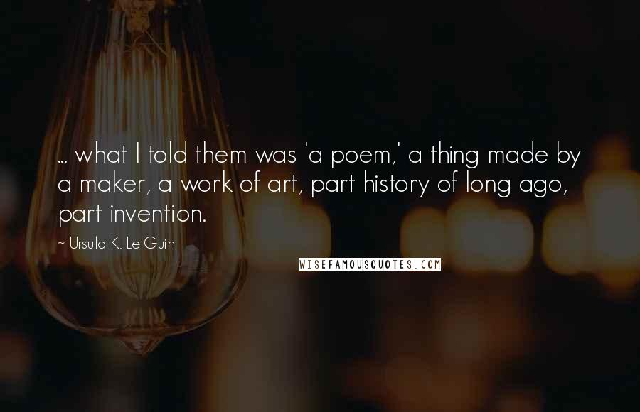 Ursula K. Le Guin Quotes: ... what I told them was 'a poem,' a thing made by a maker, a work of art, part history of long ago, part invention.