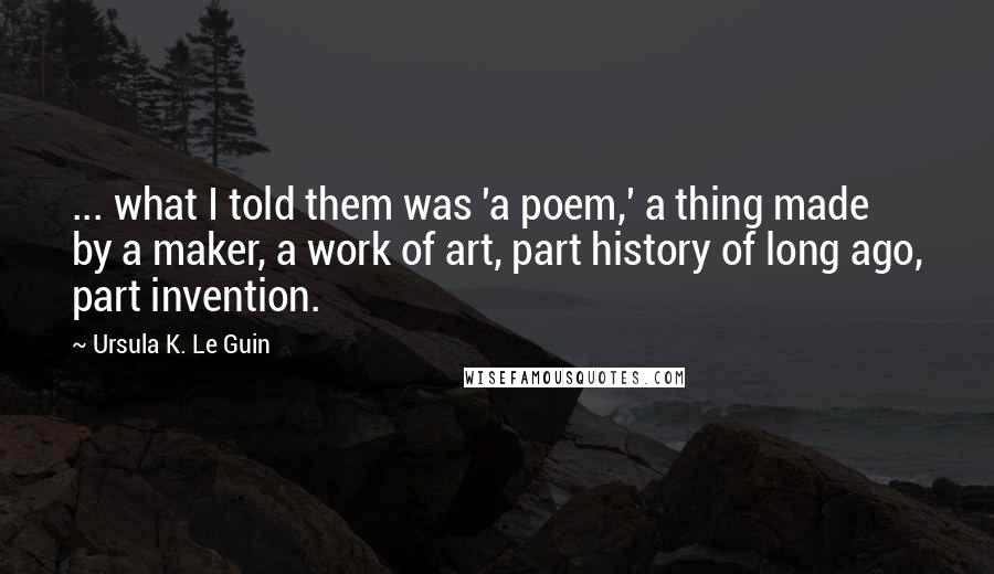 Ursula K. Le Guin Quotes: ... what I told them was 'a poem,' a thing made by a maker, a work of art, part history of long ago, part invention.