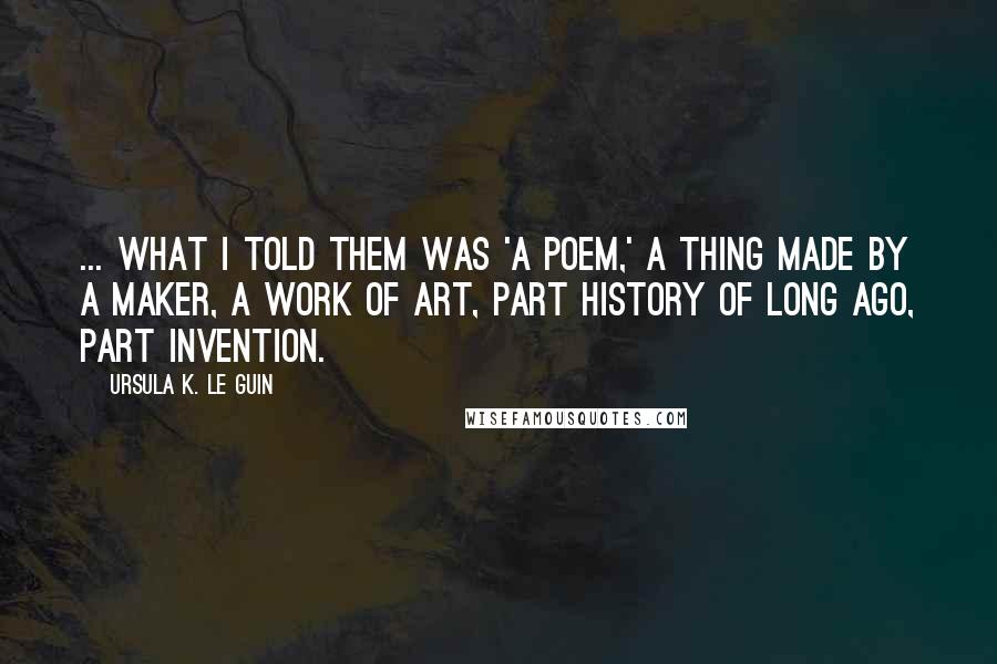 Ursula K. Le Guin Quotes: ... what I told them was 'a poem,' a thing made by a maker, a work of art, part history of long ago, part invention.