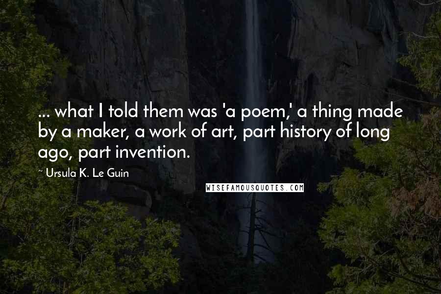 Ursula K. Le Guin Quotes: ... what I told them was 'a poem,' a thing made by a maker, a work of art, part history of long ago, part invention.