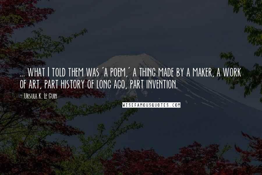 Ursula K. Le Guin Quotes: ... what I told them was 'a poem,' a thing made by a maker, a work of art, part history of long ago, part invention.