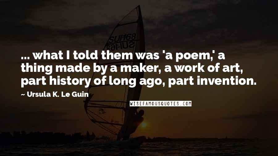 Ursula K. Le Guin Quotes: ... what I told them was 'a poem,' a thing made by a maker, a work of art, part history of long ago, part invention.