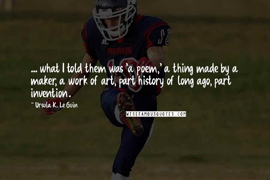 Ursula K. Le Guin Quotes: ... what I told them was 'a poem,' a thing made by a maker, a work of art, part history of long ago, part invention.