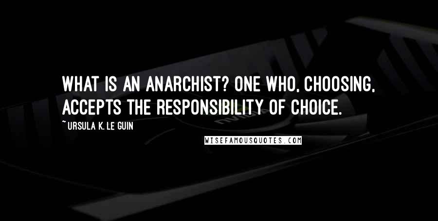 Ursula K. Le Guin Quotes: What is an anarchist? One who, choosing, accepts the responsibility of choice.