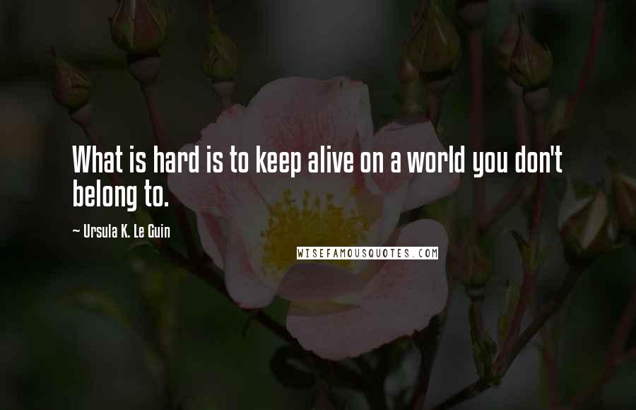 Ursula K. Le Guin Quotes: What is hard is to keep alive on a world you don't belong to.