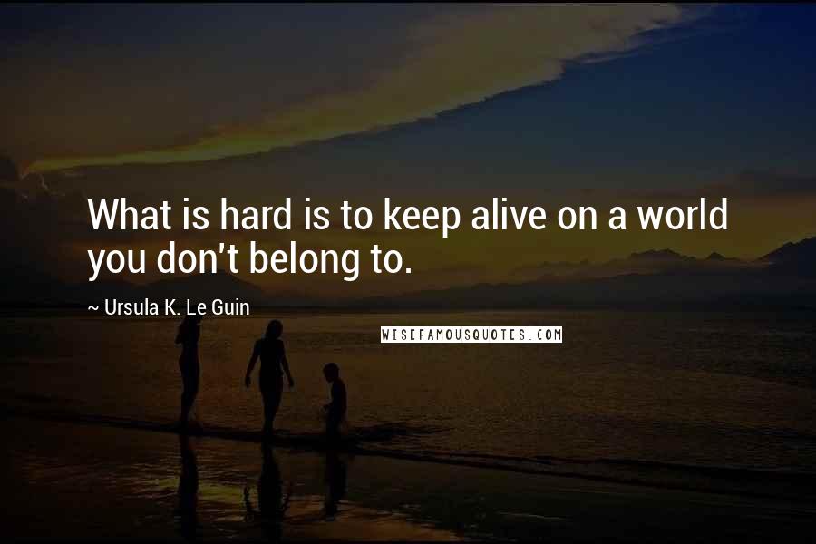 Ursula K. Le Guin Quotes: What is hard is to keep alive on a world you don't belong to.