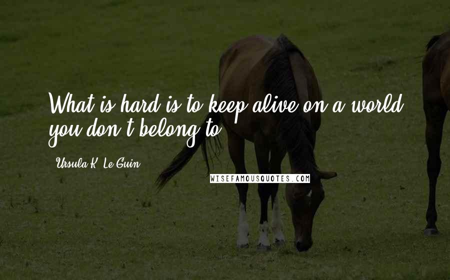 Ursula K. Le Guin Quotes: What is hard is to keep alive on a world you don't belong to.