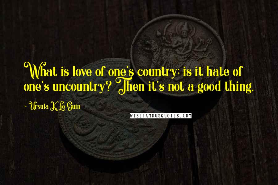 Ursula K. Le Guin Quotes: What is love of one's country; is it hate of one's uncountry? Then it's not a good thing.