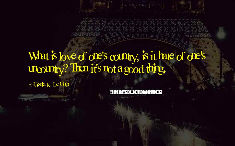 Ursula K. Le Guin Quotes: What is love of one's country; is it hate of one's uncountry? Then it's not a good thing.