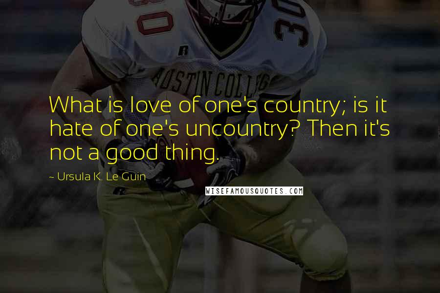 Ursula K. Le Guin Quotes: What is love of one's country; is it hate of one's uncountry? Then it's not a good thing.