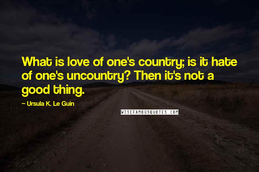 Ursula K. Le Guin Quotes: What is love of one's country; is it hate of one's uncountry? Then it's not a good thing.