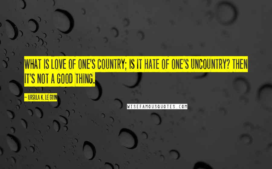 Ursula K. Le Guin Quotes: What is love of one's country; is it hate of one's uncountry? Then it's not a good thing.