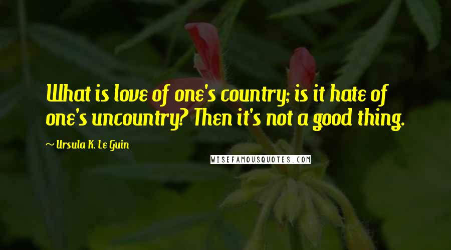 Ursula K. Le Guin Quotes: What is love of one's country; is it hate of one's uncountry? Then it's not a good thing.