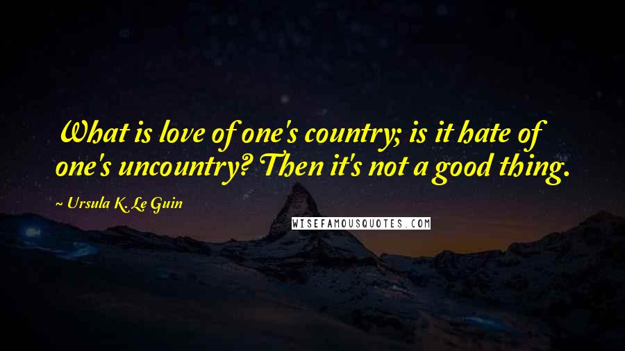 Ursula K. Le Guin Quotes: What is love of one's country; is it hate of one's uncountry? Then it's not a good thing.