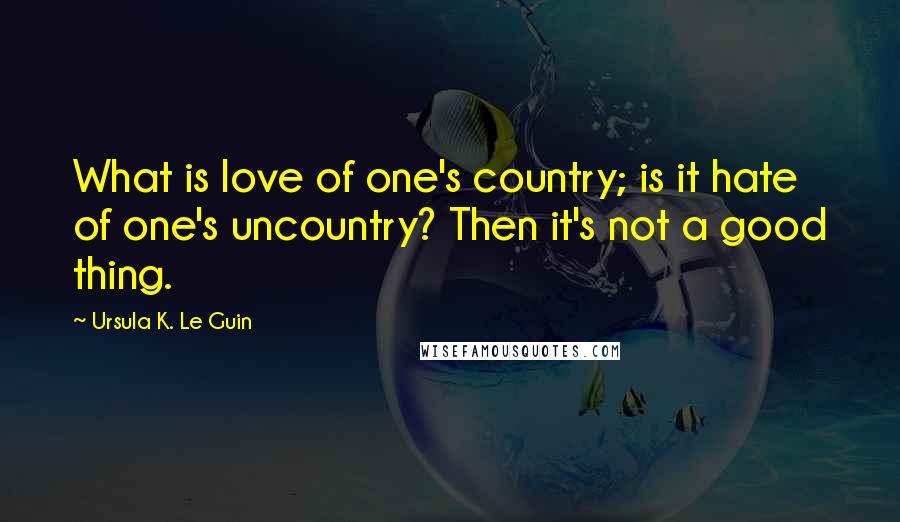 Ursula K. Le Guin Quotes: What is love of one's country; is it hate of one's uncountry? Then it's not a good thing.