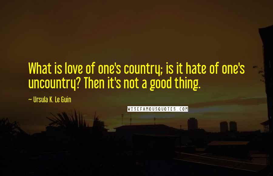 Ursula K. Le Guin Quotes: What is love of one's country; is it hate of one's uncountry? Then it's not a good thing.