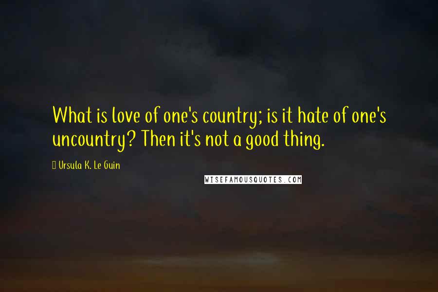 Ursula K. Le Guin Quotes: What is love of one's country; is it hate of one's uncountry? Then it's not a good thing.