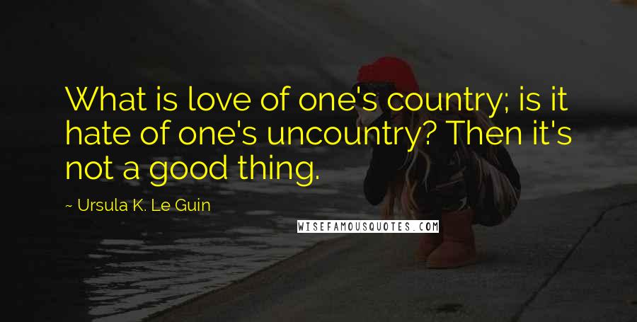 Ursula K. Le Guin Quotes: What is love of one's country; is it hate of one's uncountry? Then it's not a good thing.