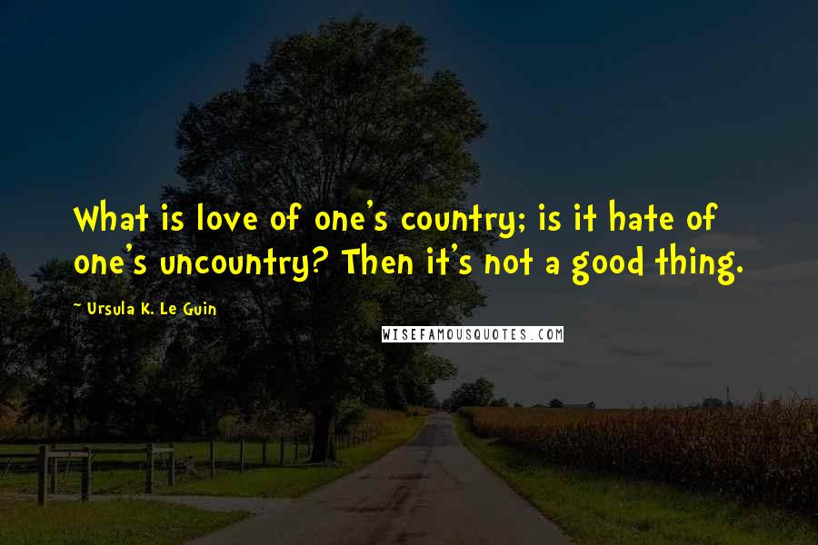 Ursula K. Le Guin Quotes: What is love of one's country; is it hate of one's uncountry? Then it's not a good thing.