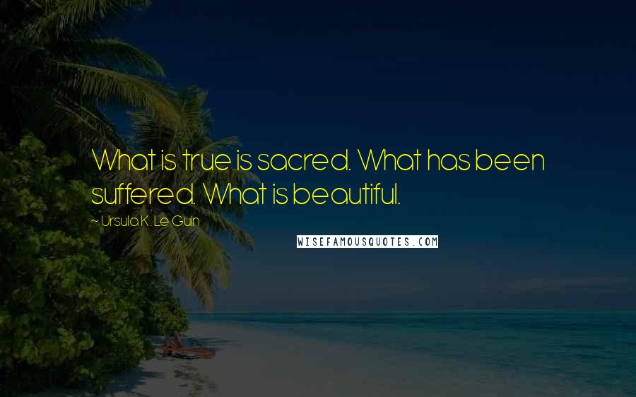 Ursula K. Le Guin Quotes: What is true is sacred. What has been suffered. What is beautiful.