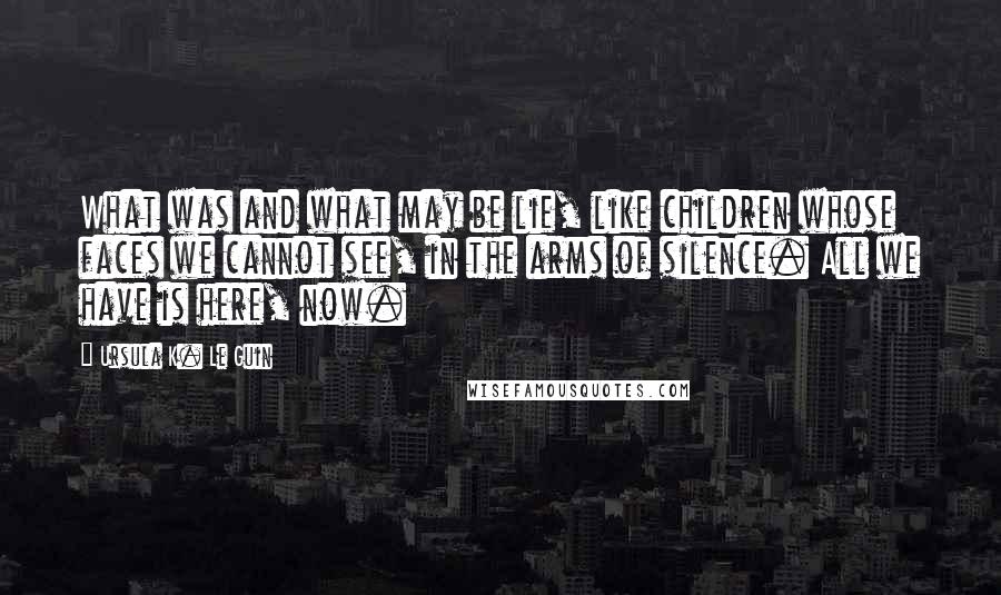 Ursula K. Le Guin Quotes: What was and what may be lie, like children whose faces we cannot see, in the arms of silence. All we have is here, now.