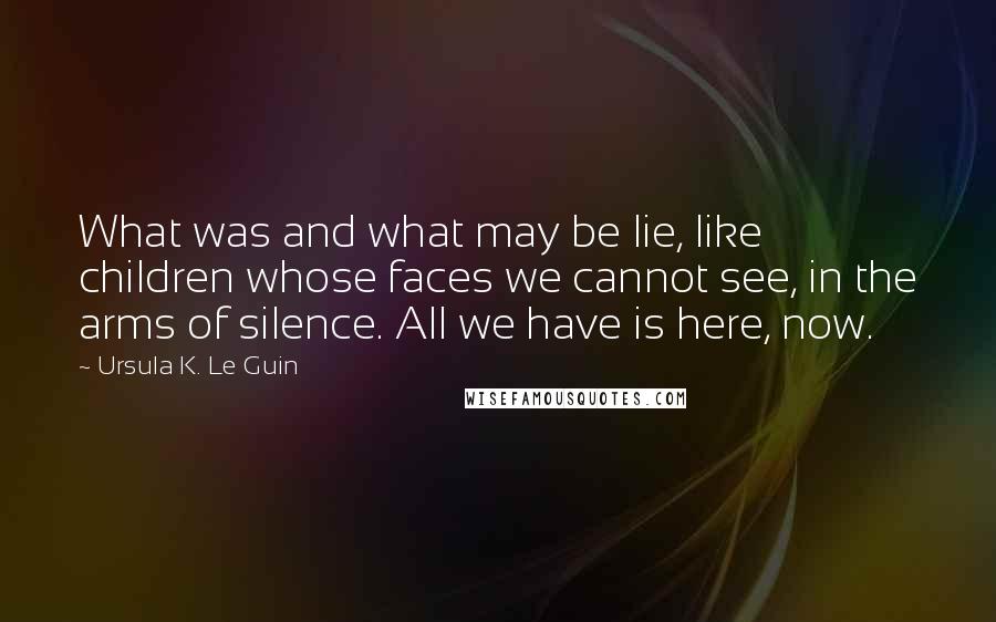 Ursula K. Le Guin Quotes: What was and what may be lie, like children whose faces we cannot see, in the arms of silence. All we have is here, now.