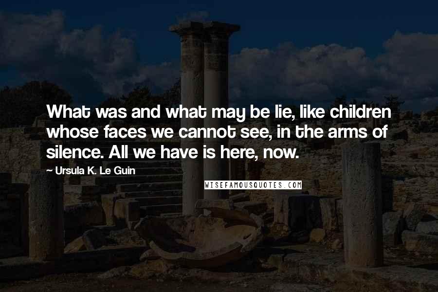 Ursula K. Le Guin Quotes: What was and what may be lie, like children whose faces we cannot see, in the arms of silence. All we have is here, now.