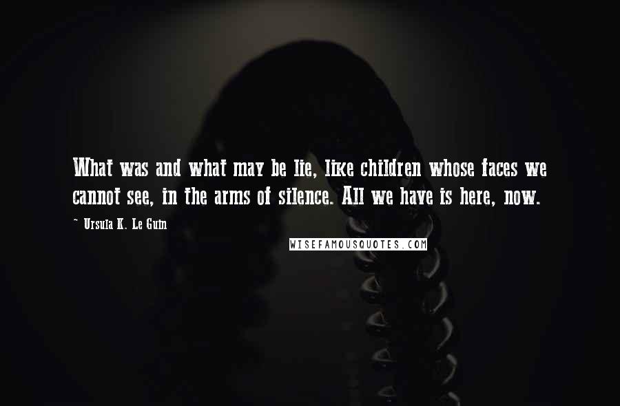 Ursula K. Le Guin Quotes: What was and what may be lie, like children whose faces we cannot see, in the arms of silence. All we have is here, now.