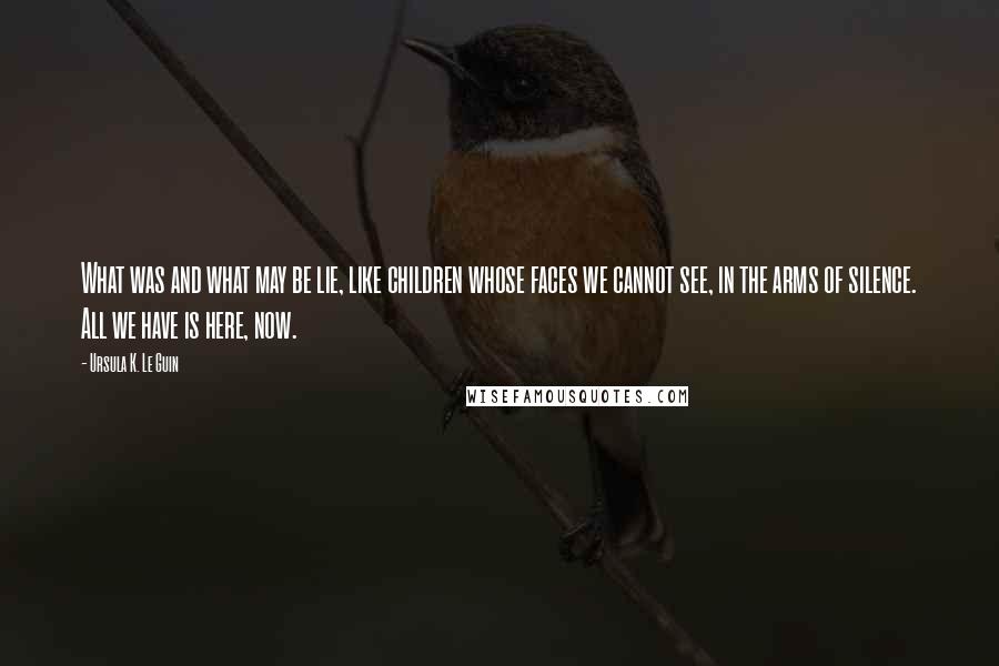 Ursula K. Le Guin Quotes: What was and what may be lie, like children whose faces we cannot see, in the arms of silence. All we have is here, now.