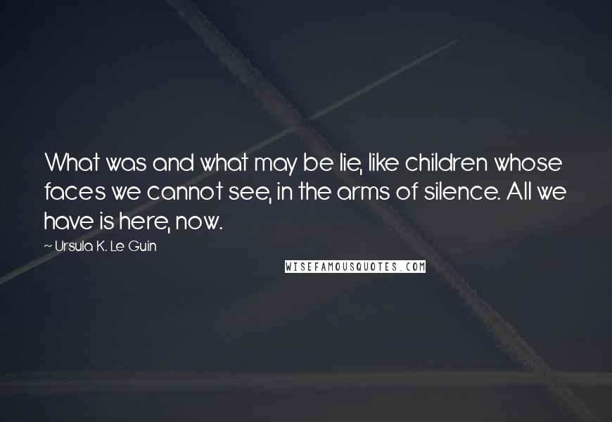 Ursula K. Le Guin Quotes: What was and what may be lie, like children whose faces we cannot see, in the arms of silence. All we have is here, now.