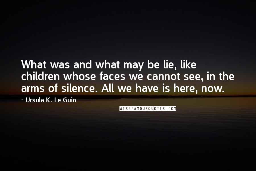 Ursula K. Le Guin Quotes: What was and what may be lie, like children whose faces we cannot see, in the arms of silence. All we have is here, now.