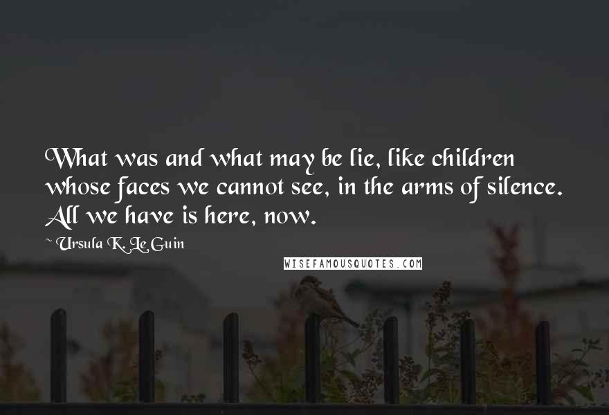 Ursula K. Le Guin Quotes: What was and what may be lie, like children whose faces we cannot see, in the arms of silence. All we have is here, now.