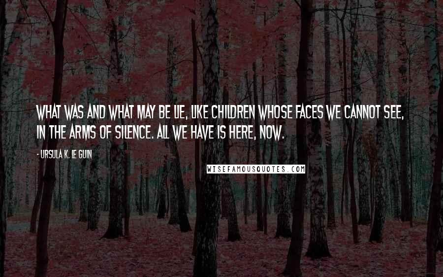 Ursula K. Le Guin Quotes: What was and what may be lie, like children whose faces we cannot see, in the arms of silence. All we have is here, now.