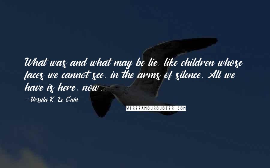 Ursula K. Le Guin Quotes: What was and what may be lie, like children whose faces we cannot see, in the arms of silence. All we have is here, now.