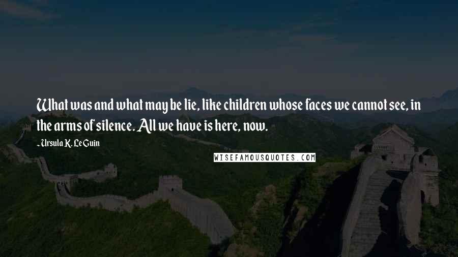 Ursula K. Le Guin Quotes: What was and what may be lie, like children whose faces we cannot see, in the arms of silence. All we have is here, now.