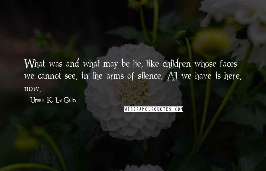 Ursula K. Le Guin Quotes: What was and what may be lie, like children whose faces we cannot see, in the arms of silence. All we have is here, now.