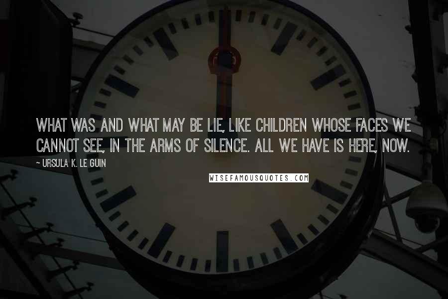 Ursula K. Le Guin Quotes: What was and what may be lie, like children whose faces we cannot see, in the arms of silence. All we have is here, now.