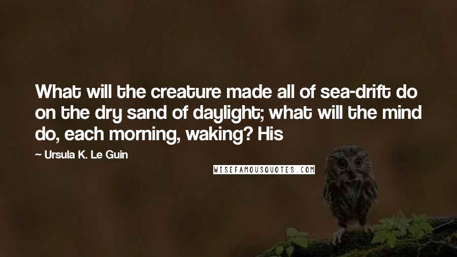 Ursula K. Le Guin Quotes: What will the creature made all of sea-drift do on the dry sand of daylight; what will the mind do, each morning, waking? His