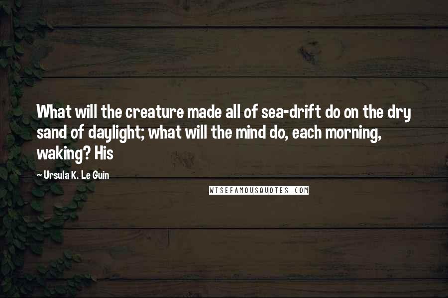 Ursula K. Le Guin Quotes: What will the creature made all of sea-drift do on the dry sand of daylight; what will the mind do, each morning, waking? His