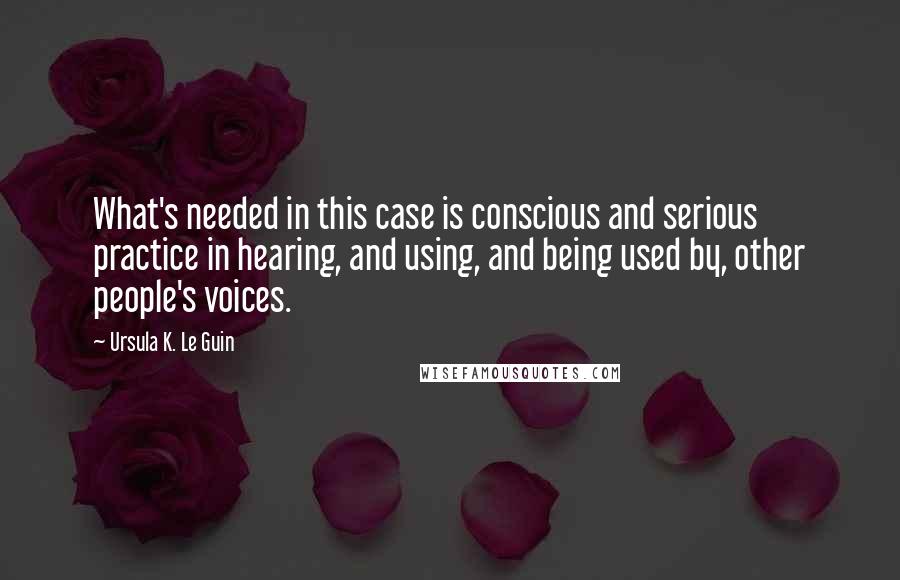 Ursula K. Le Guin Quotes: What's needed in this case is conscious and serious practice in hearing, and using, and being used by, other people's voices.