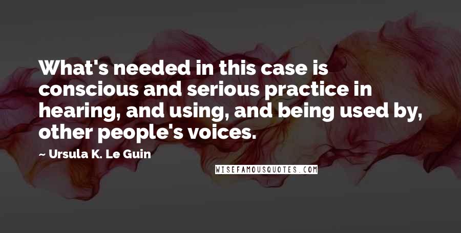 Ursula K. Le Guin Quotes: What's needed in this case is conscious and serious practice in hearing, and using, and being used by, other people's voices.