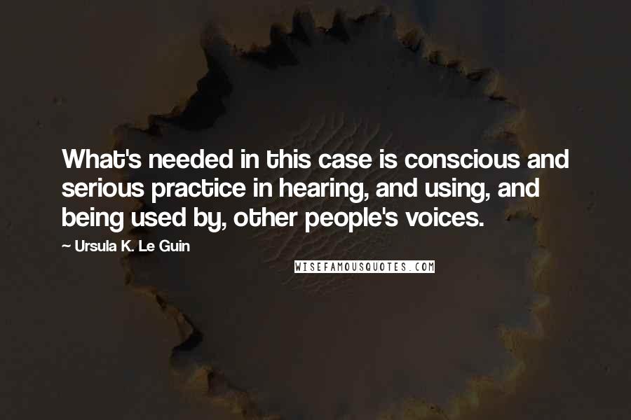 Ursula K. Le Guin Quotes: What's needed in this case is conscious and serious practice in hearing, and using, and being used by, other people's voices.