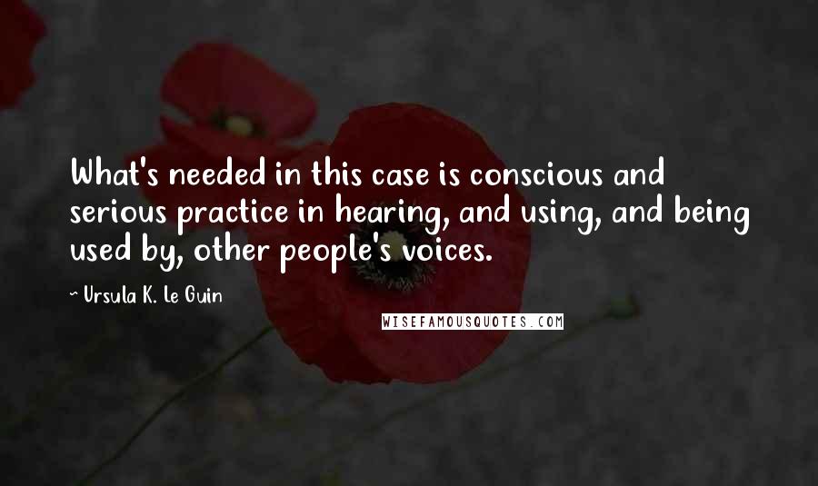 Ursula K. Le Guin Quotes: What's needed in this case is conscious and serious practice in hearing, and using, and being used by, other people's voices.