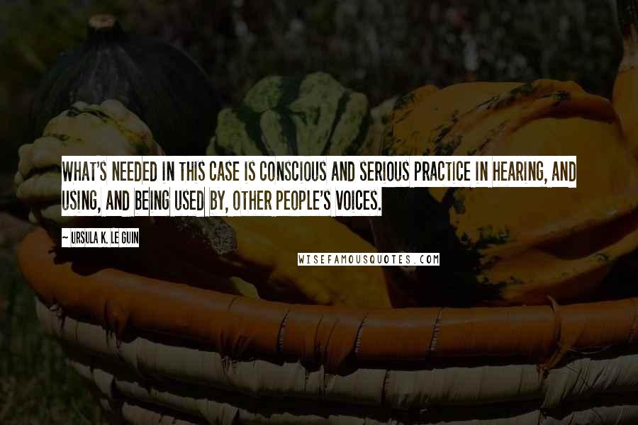 Ursula K. Le Guin Quotes: What's needed in this case is conscious and serious practice in hearing, and using, and being used by, other people's voices.