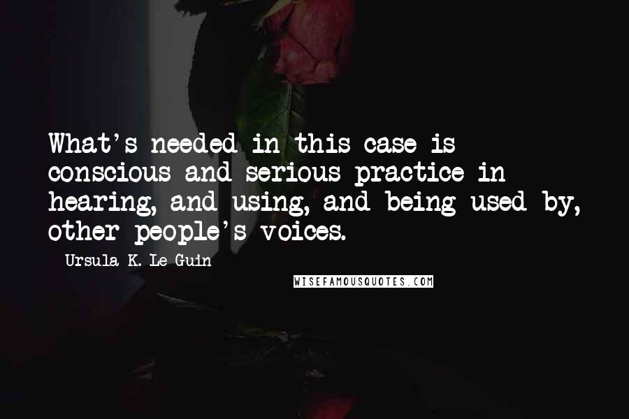 Ursula K. Le Guin Quotes: What's needed in this case is conscious and serious practice in hearing, and using, and being used by, other people's voices.