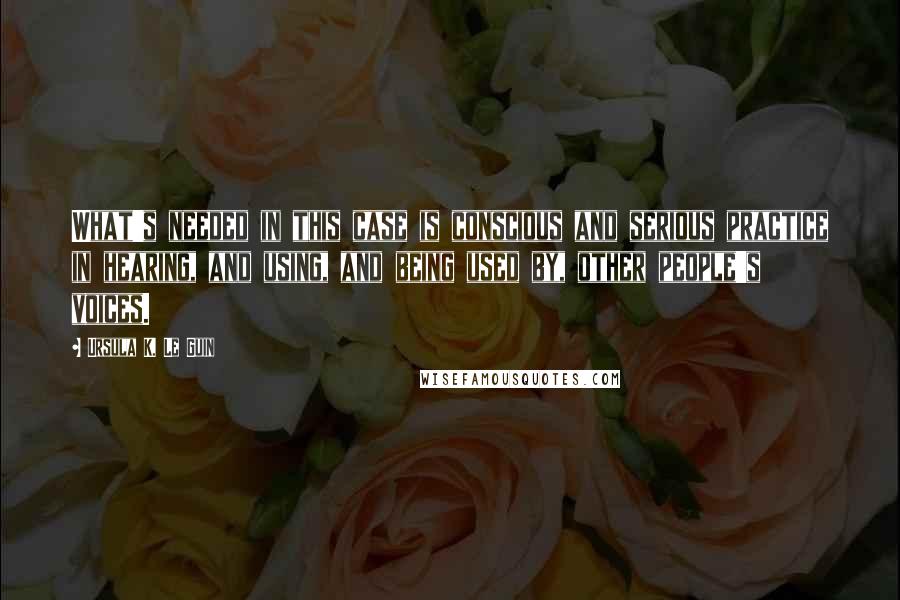 Ursula K. Le Guin Quotes: What's needed in this case is conscious and serious practice in hearing, and using, and being used by, other people's voices.