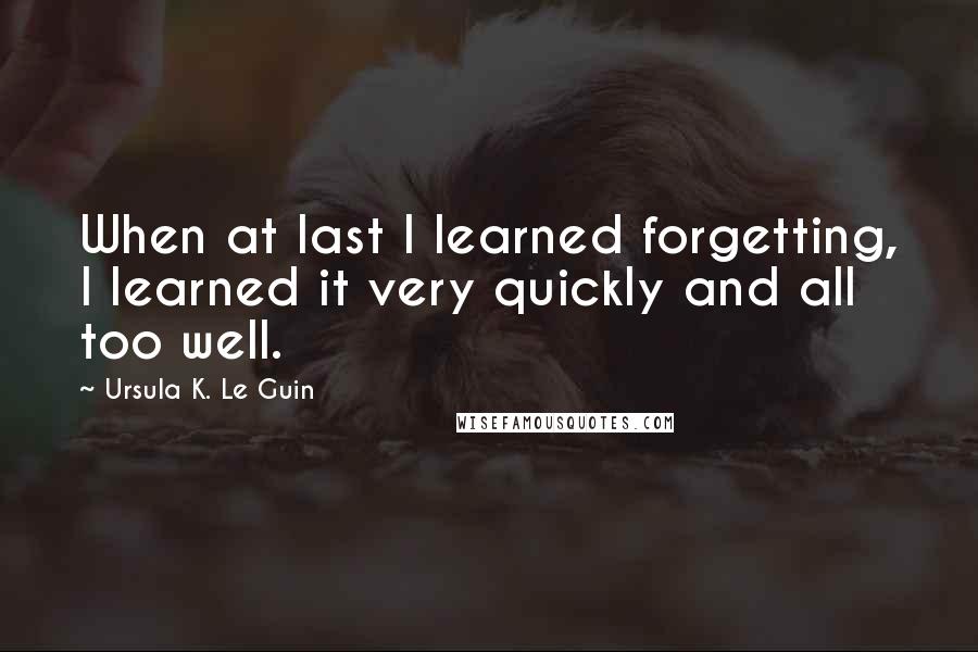 Ursula K. Le Guin Quotes: When at last I learned forgetting, I learned it very quickly and all too well.